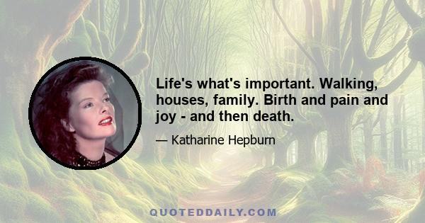 Life's what's important. Walking, houses, family. Birth and pain and joy - and then death.