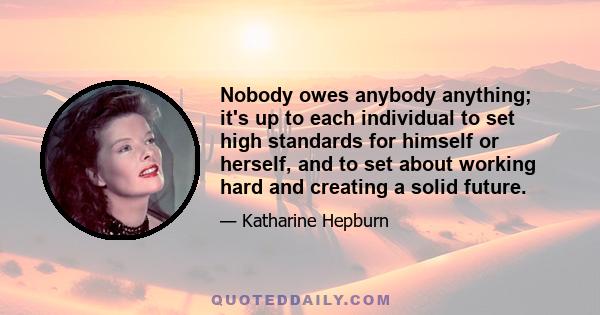 Nobody owes anybody anything; it's up to each individual to set high standards for himself or herself, and to set about working hard and creating a solid future.