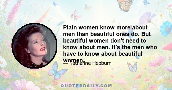 Plain women know more about men than beautiful ones do. But beautiful women don't need to know about men. It's the men who have to know about beautiful women.