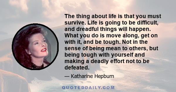 The thing about life is that you must survive. Life is going to be difficult, and dreadful things will happen. What you do is move along, get on with it, and be tough. Not in the sense of being mean to others, but being 