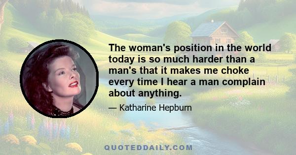 The woman's position in the world today is so much harder than a man's that it makes me choke every time I hear a man complain about anything.