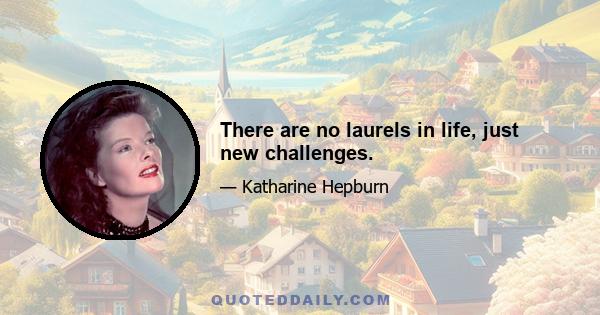 There are no laurels in life, just new challenges.