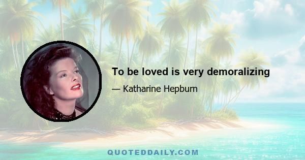 To be loved is very demoralizing