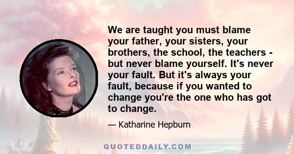 We are taught you must blame your father, your sisters, your brothers, the school, the teachers - but never blame yourself. It's never your fault. But it's always your fault, because if you wanted to change you're the