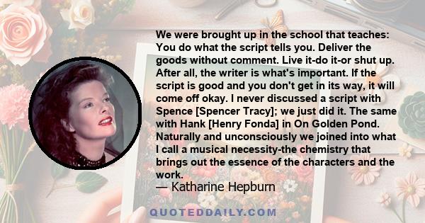 We were brought up in the school that teaches: You do what the script tells you. Deliver the goods without comment. Live it-do it-or shut up. After all, the writer is what's important. If the script is good and you