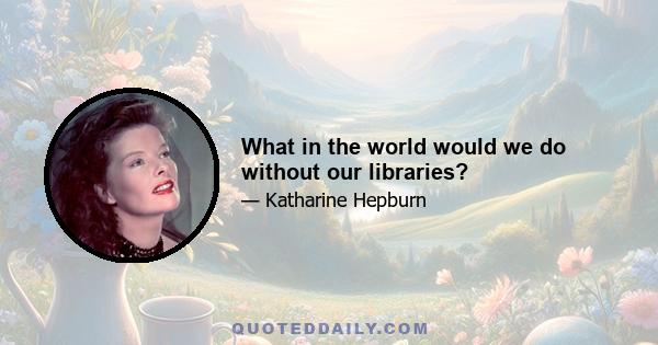 What in the world would we do without our libraries?