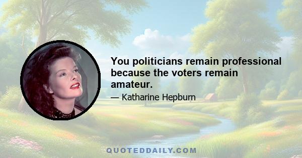 You politicians remain professional because the voters remain amateur.