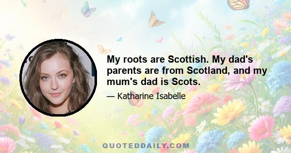 My roots are Scottish. My dad's parents are from Scotland, and my mum's dad is Scots.