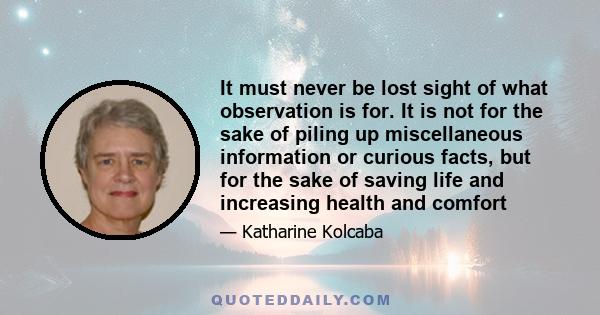 It must never be lost sight of what observation is for. It is not for the sake of piling up miscellaneous information or curious facts, but for the sake of saving life and increasing health and comfort