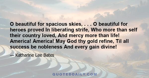 O beautiful for spacious skies, . . . O beautiful for heroes proved In liberating strife, Who more than self their country loved, And mercy more than life! America! America! May God thy gold refine, Til all success be