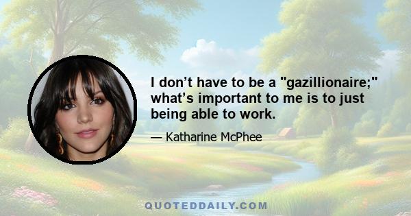 I don’t have to be a gazillionaire; what’s important to me is to just being able to work.