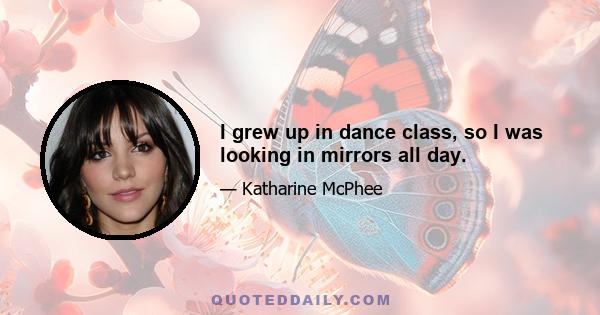 I grew up in dance class, so I was looking in mirrors all day.