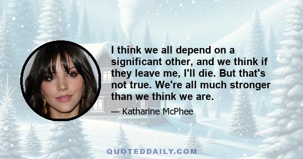 I think we all depend on a significant other, and we think if they leave me, I'll die. But that's not true. We're all much stronger than we think we are.