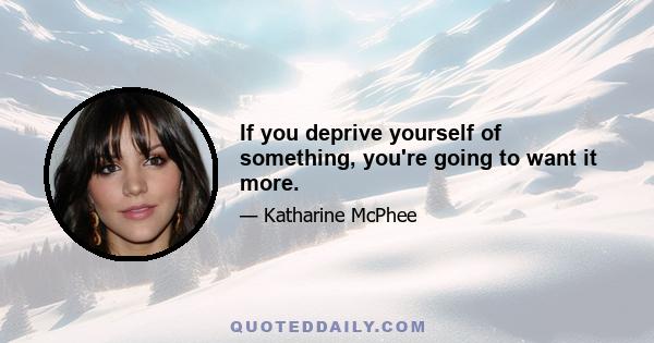 If you deprive yourself of something, you're going to want it more.