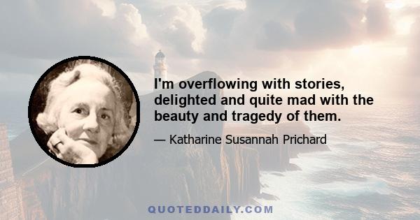 I'm overflowing with stories, delighted and quite mad with the beauty and tragedy of them.