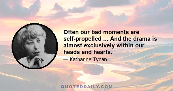 Often our bad moments are self-propelled ... And the drama is almost exclusively within our heads and hearts.