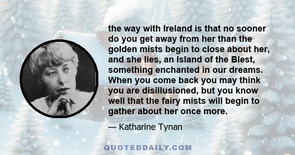 the way with Ireland is that no sooner do you get away from her than the golden mists begin to close about her, and she lies, an Island of the Blest, something enchanted in our dreams. When you come back you may think