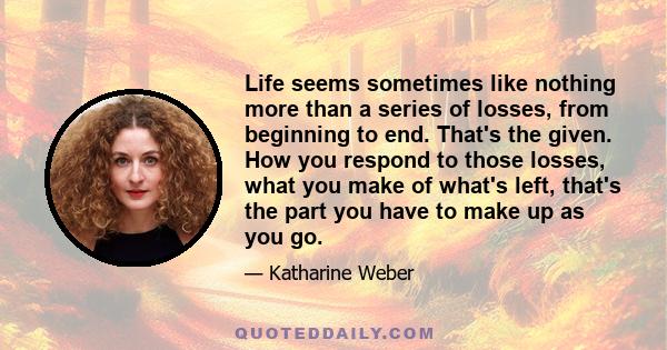 Life seems sometimes like nothing more than a series of losses, from beginning to end. That's the given. How you respond to those losses, what you make of what's left, that's the part you have to make up as you go.