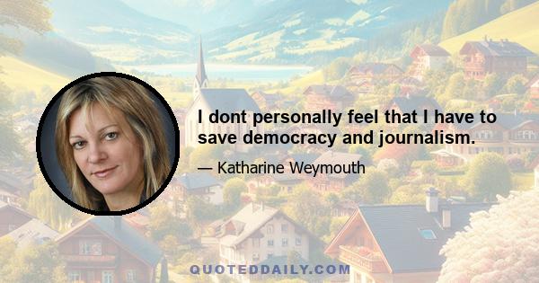 I dont personally feel that I have to save democracy and journalism.