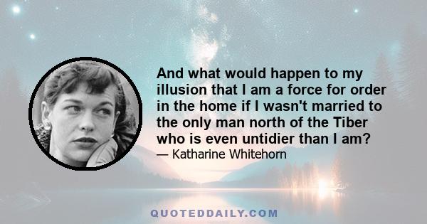 And what would happen to my illusion that I am a force for order in the home if I wasn't married to the only man north of the Tiber who is even untidier than I am?