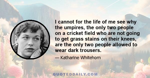 I cannot for the life of me see why the umpires, the only two people on a cricket field who are not going to get grass stains on their knees, are the only two people allowed to wear dark trousers.