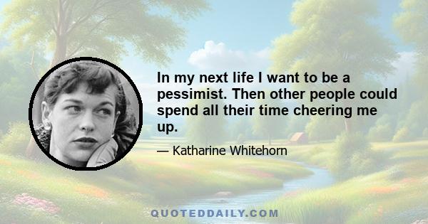 In my next life I want to be a pessimist. Then other people could spend all their time cheering me up.