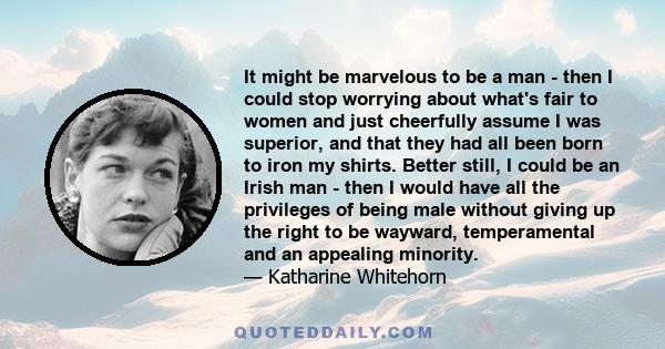 It might be marvelous to be a man - then I could stop worrying about what's fair to women and just cheerfully assume I was superior, and that they had all been born to iron my shirts. Better still, I could be an Irish