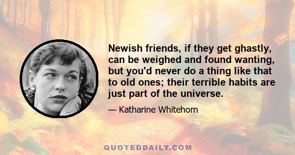 Newish friends, if they get ghastly, can be weighed and found wanting, but you'd never do a thing like that to old ones; their terrible habits are just part of the universe.