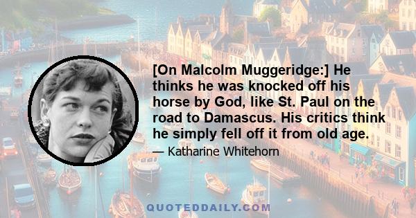 [On Malcolm Muggeridge:] He thinks he was knocked off his horse by God, like St. Paul on the road to Damascus. His critics think he simply fell off it from old age.