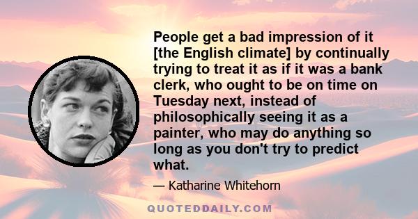 People get a bad impression of it [the English climate] by continually trying to treat it as if it was a bank clerk, who ought to be on time on Tuesday next, instead of philosophically seeing it as a painter, who may do 