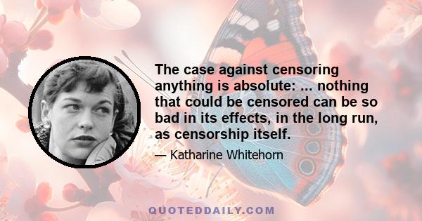 The case against censoring anything is absolute: ... nothing that could be censored can be so bad in its effects, in the long run, as censorship itself.