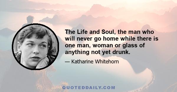 The Life and Soul, the man who will never go home while there is one man, woman or glass of anything not yet drunk.