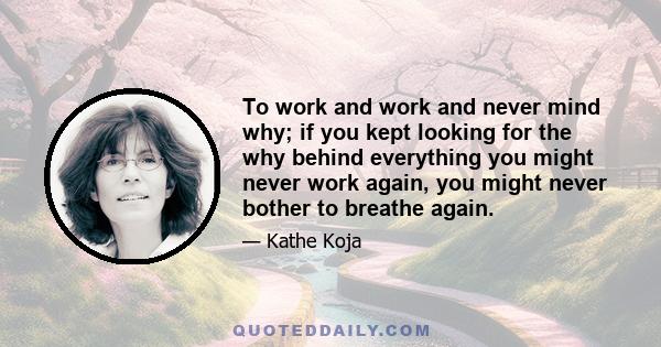 To work and work and never mind why; if you kept looking for the why behind everything you might never work again, you might never bother to breathe again.