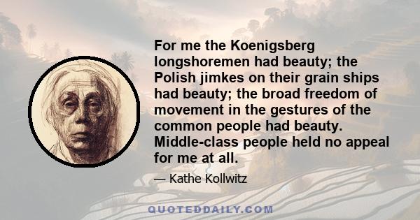 For me the Koenigsberg longshoremen had beauty; the Polish jimkes on their grain ships had beauty; the broad freedom of movement in the gestures of the common people had beauty. Middle-class people held no appeal for me 