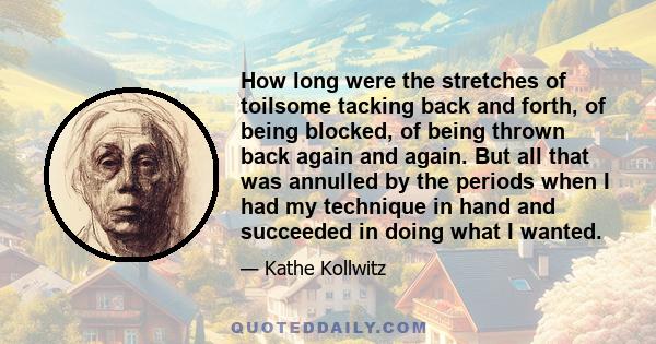 How long were the stretches of toilsome tacking back and forth, of being blocked, of being thrown back again and again. But all that was annulled by the periods when I had my technique in hand and succeeded in doing