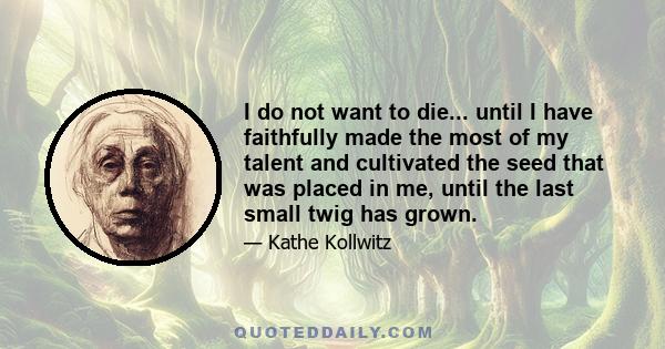 I do not want to die... until I have faithfully made the most of my talent and cultivated the seed that was placed in me, until the last small twig has grown.