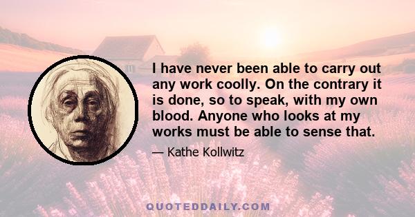 I have never been able to carry out any work coolly. On the contrary it is done, so to speak, with my own blood. Anyone who looks at my works must be able to sense that.