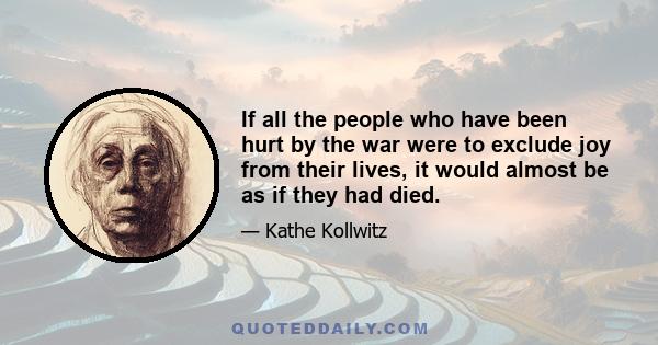 If all the people who have been hurt by the war were to exclude joy from their lives, it would almost be as if they had died.