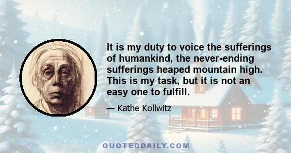 It is my duty to voice the sufferings of humankind, the never-ending sufferings heaped mountain high. This is my task, but it is not an easy one to fulfill.