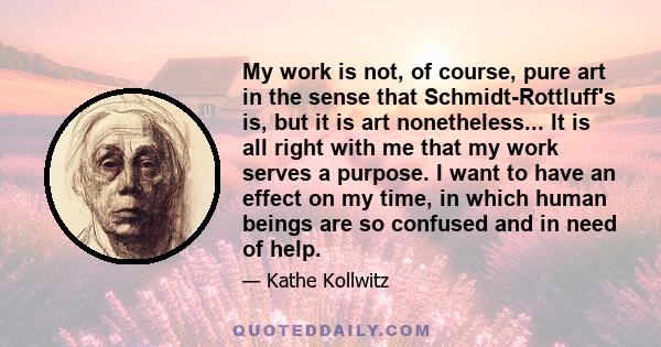 My work is not, of course, pure art in the sense that Schmidt-Rottluff's is, but it is art nonetheless... It is all right with me that my work serves a purpose. I want to have an effect on my time, in which human beings 