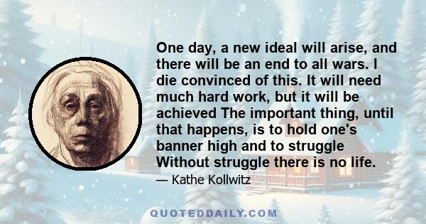 One day, a new ideal will arise, and there will be an end to all wars. I die convinced of this. It will need much hard work, but it will be achieved The important thing, until that happens, is to hold one's banner high 