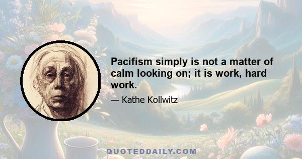 Pacifism simply is not a matter of calm looking on; it is work, hard work.