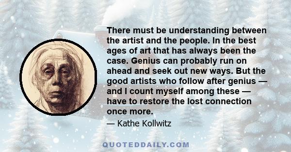 There must be understanding between the artist and the people. In the best ages of art that has always been the case. Genius can probably run on ahead and seek out new ways. But the good artists who follow after genius