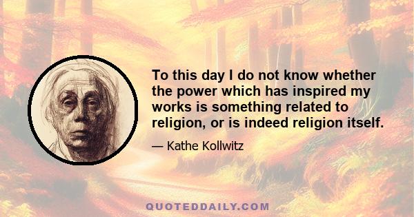 To this day I do not know whether the power which has inspired my works is something related to religion, or is indeed religion itself.