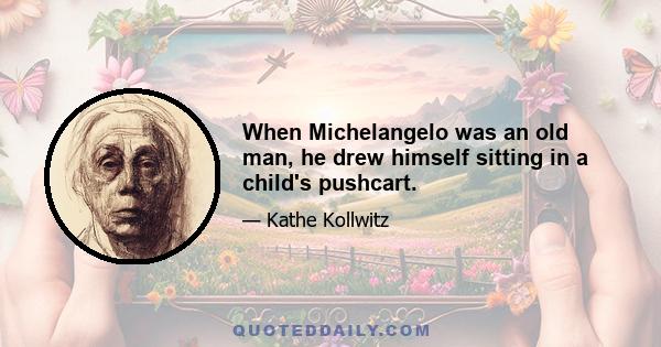 When Michelangelo was an old man, he drew himself sitting in a child's pushcart.