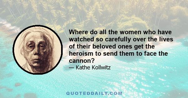 Where do all the women who have watched so carefully over the lives of their beloved ones get the heroism to send them to face the cannon?