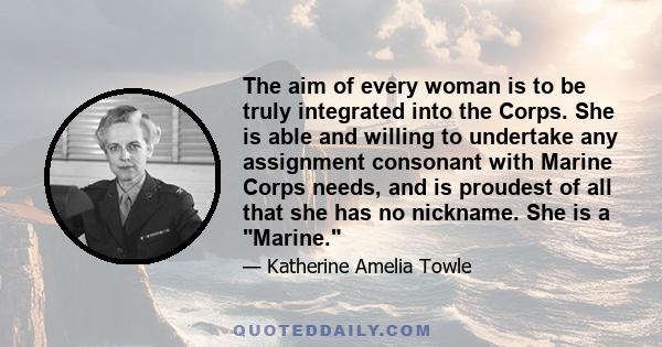 The aim of every woman is to be truly integrated into the Corps. She is able and willing to undertake any assignment consonant with Marine Corps needs, and is proudest of all that she has no nickname. She is a Marine.