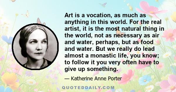 Art is a vocation, as much as anything in this world. For the real artist, it is the most natural thing in the world, not as necessary as air and water, perhaps, but as food and water. But we really do lead almost a