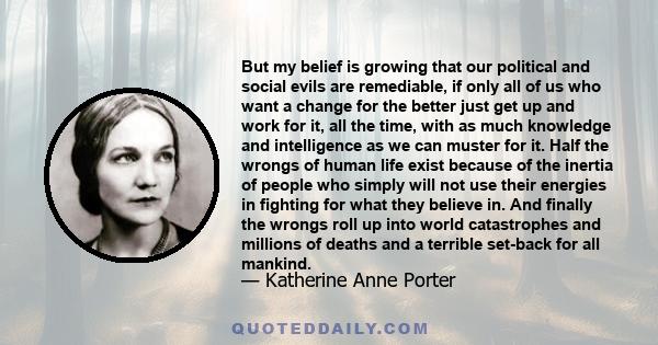 But my belief is growing that our political and social evils are remediable, if only all of us who want a change for the better just get up and work for it, all the time, with as much knowledge and intelligence as we