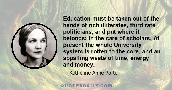 Education must be taken out of the hands of rich illiterates, third rate politicians, and put where it belongs: in the care of scholars. At present the whole University system is rotten to the core, and an appalling